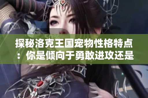 探秘洛克王国宠物性格特点：你是倾向于勇敢进攻还是稳重防守的玩家？
