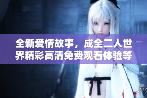 全新爱情故事，成全二人世界精彩高清免费观看体验等你来享受