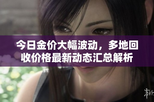今日金价大幅波动，多地回收价格最新动态汇总解析