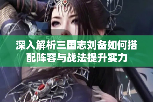 深入解析三国志刘备如何搭配阵容与战法提升实力