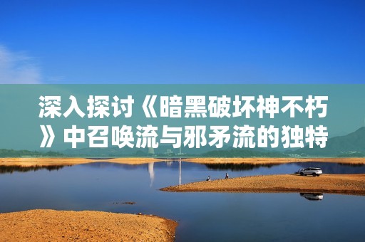 深入探讨《暗黑破坏神不朽》中召唤流与邪矛流的独特玩法解析