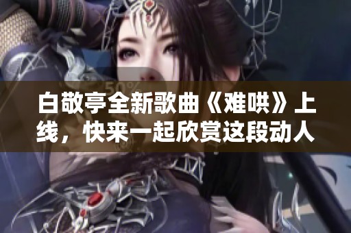 白敬亭全新歌曲《难哄》上线，快来一起欣赏这段动人旋律吧