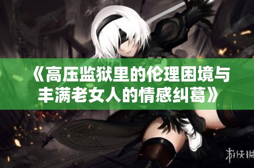 《高压监狱里的伦理困境与丰满老女人的情感纠葛》