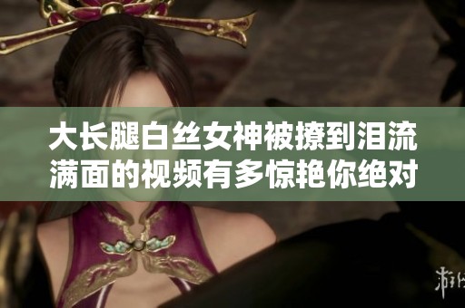 大长腿白丝女神被撩到泪流满面的视频有多惊艳你绝对想不到