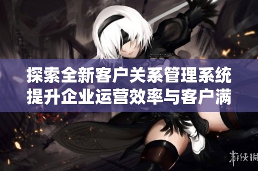 探索全新客户关系管理系统提升企业运营效率与客户满意度