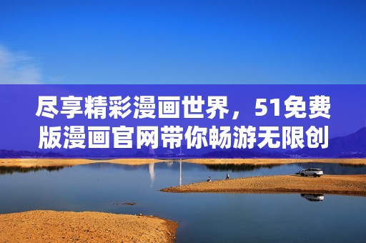 尽享精彩漫画世界，51免费版漫画官网带你畅游无限创意与乐趣