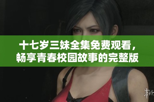 十七岁三妹全集免费观看，畅享青春校园故事的完整版精彩内容