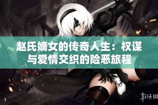 赵氏嫡女的传奇人生：权谋与爱情交织的险恶旅程