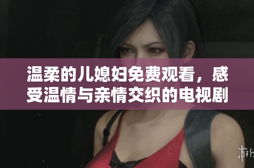 温柔的儿媳妇免费观看，感受温情与亲情交织的电视剧魅力