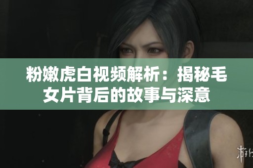 粉嫩虎白视频解析：揭秘毛女片背后的故事与深意