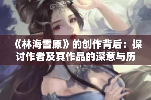 《林海雪原》的创作背后：探讨作者及其作品的深意与历史背景