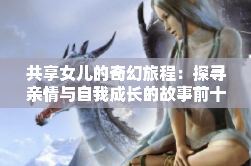 共享女儿的奇幻旅程：探寻亲情与自我成长的故事前十章总结
