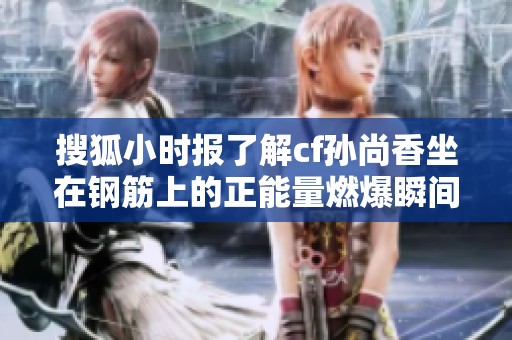 搜狐小时报了解cf孙尚香坐在钢筋上的正能量燃爆瞬间揭秘