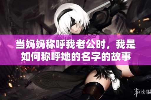 当妈妈称呼我老公时，我是如何称呼她的名字的故事