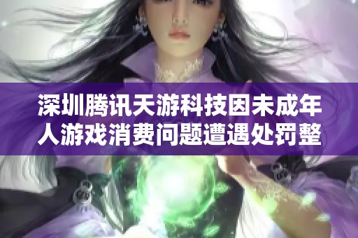 深圳腾讯天游科技因未成年人游戏消费问题遭遇处罚整改措施待落实