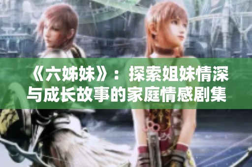 《六姊妹》：探索姐妹情深与成长故事的家庭情感剧集