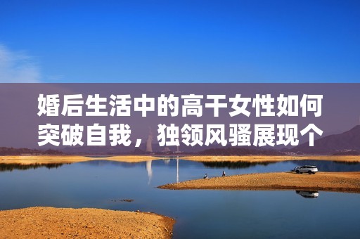 婚后生活中的高干女性如何突破自我，独领风骚展现个人魅力