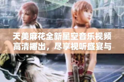 天美麻花全新星空音乐视频高清播出，尽享视听盛宴与动人旋律