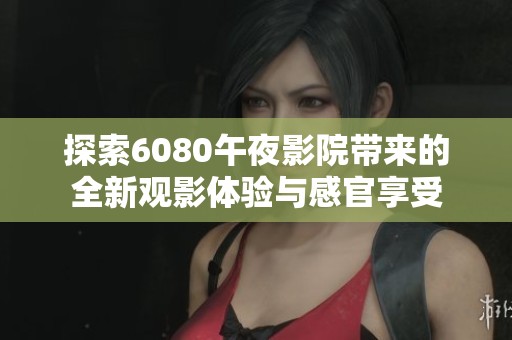 探索6080午夜影院带来的全新观影体验与感官享受