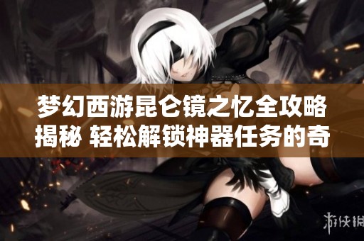 梦幻西游昆仑镜之忆全攻略揭秘 轻松解锁神器任务的奇妙旅程
