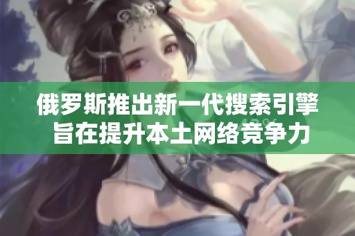 俄罗斯推出新一代搜索引擎 旨在提升本土网络竞争力与用户体验