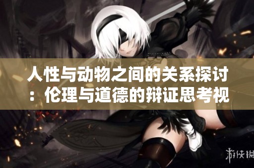 人性与动物之间的关系探讨：伦理与道德的辩证思考视频解析