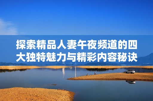 探索精品人妻午夜频道的四大独特魅力与精彩内容秘诀