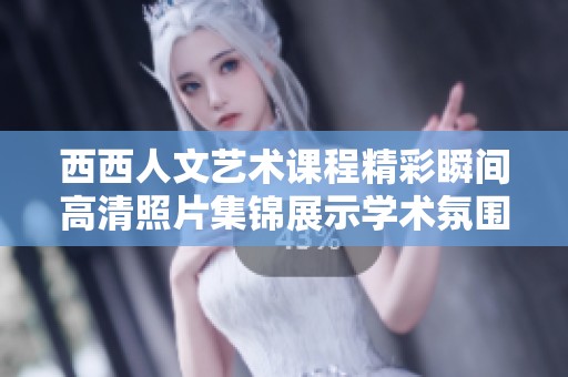 西西人文艺术课程精彩瞬间高清照片集锦展示学术氛围与创意魅力