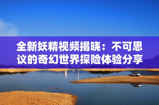 全新妖精视频揭晓：不可思议的奇幻世界探险体验分享