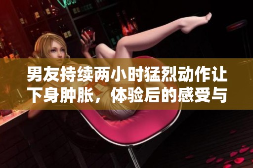 男友持续两小时猛烈动作让下身肿胀，体验后的感受与反思