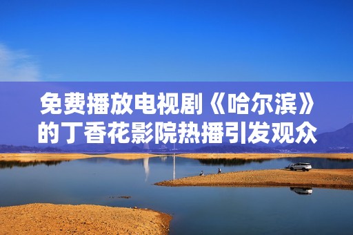 免费播放电视剧《哈尔滨》的丁香花影院热播引发观众关注与热议