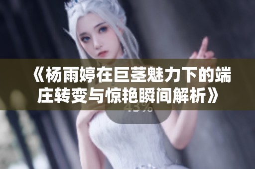 《杨雨婷在巨茎魅力下的端庄转变与惊艳瞬间解析》