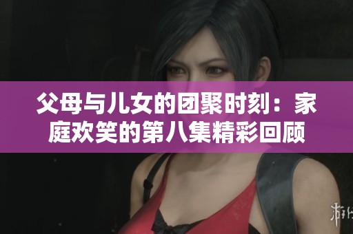 父母与儿女的团聚时刻：家庭欢笑的第八集精彩回顾