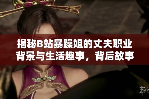 揭秘B站暴躁姐的丈夫职业背景与生活趣事，背后故事让人意外！