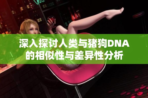 深入探讨人类与猪狗DNA的相似性与差异性分析