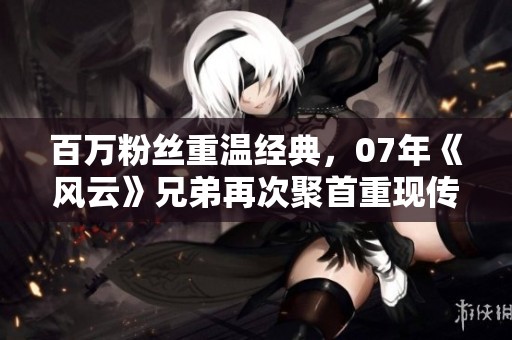 百万粉丝重温经典，07年《风云》兄弟再次聚首重现传奇瞬间