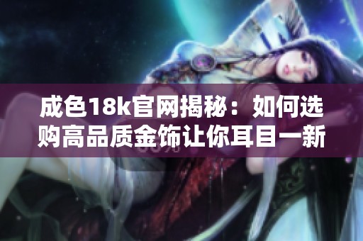 成色18k官网揭秘：如何选购高品质金饰让你耳目一新