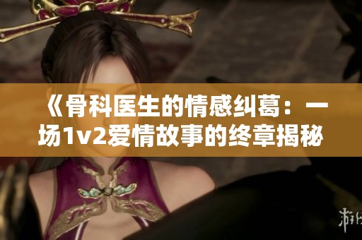 《骨科医生的情感纠葛：一场1v2爱情故事的终章揭秘》