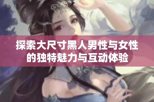 探索大尺寸黑人男性与女性的独特魅力与互动体验