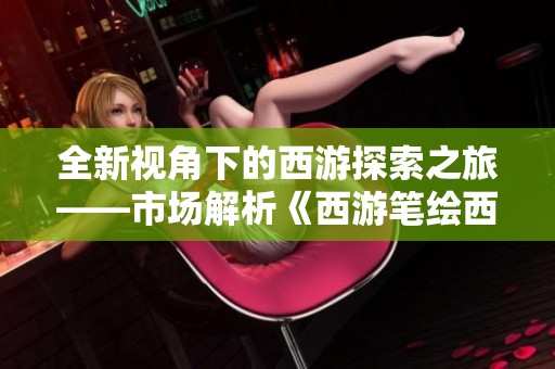 全新视角下的西游探索之旅——市场解析《西游笔绘西行》