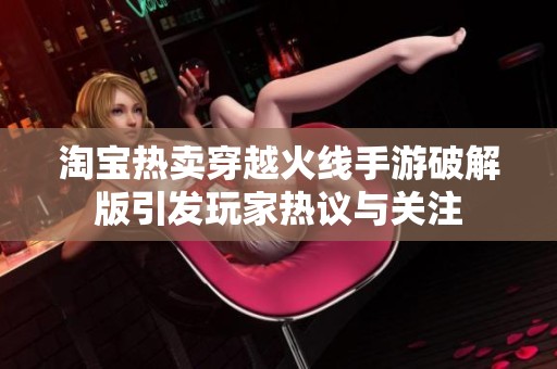 淘宝热卖穿越火线手游破解版引发玩家热议与关注