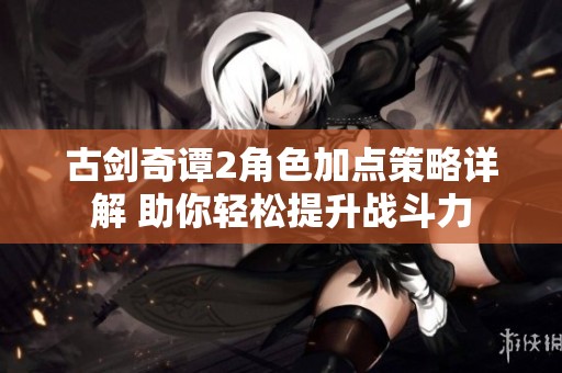 古剑奇谭2角色加点策略详解 助你轻松提升战斗力
