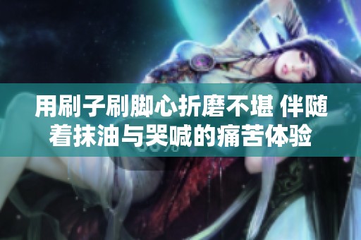 用刷子刷脚心折磨不堪 伴随着抹油与哭喊的痛苦体验