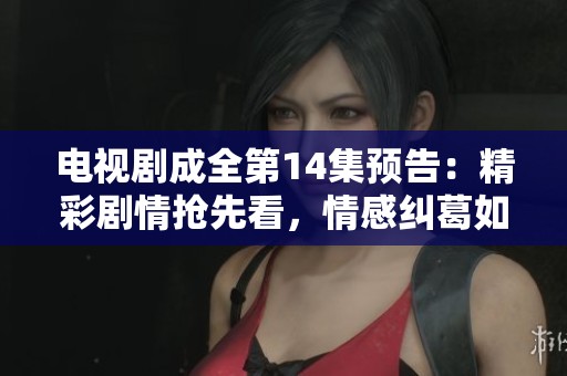 电视剧成全第14集预告：精彩剧情抢先看，情感纠葛如何发展