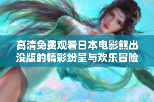 高清免费观看日本电影熊出没版的精彩纷呈与欢乐冒险之旅