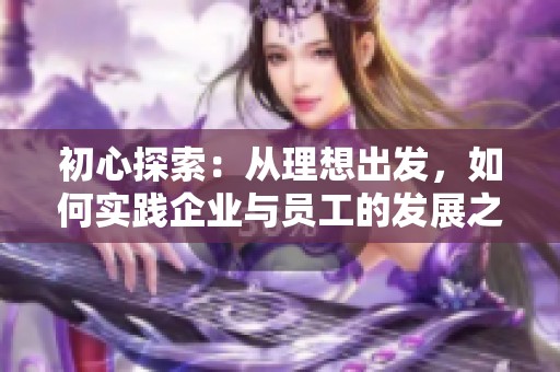 初心探索：从理想出发，如何实践企业与员工的发展之道