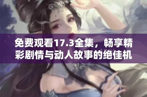 免费观看17.3全集，畅享精彩剧情与动人故事的绝佳机会