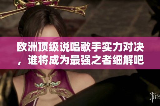 欧洲顶级说唱歌手实力对决，谁将成为最强之者细解吧