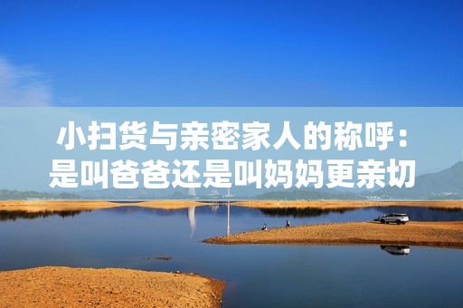 小扫货与亲密家人的称呼：是叫爸爸还是叫妈妈更亲切呢