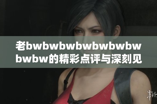 老bwbwbwbwbwbwbwbwbw的精彩点评与深刻见解分析，揭示独特魅力与价值